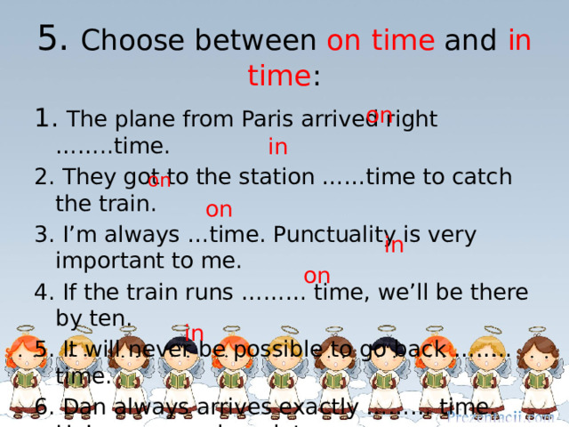 5. Choose between on time and in time : on 1. The plane from Paris arrived right ……..time. 2. They got to the station ……time to catch the train. 3. I’m always …time. Punctuality is very important to me. 4. If the train runs ……… time, we’ll be there by ten. 5. It will never be possible to go back …….. time. 6. Dan always arrives exactly ……… time. He’s never early or late. 7. You are just ………..time. The show is about to start. in on on  in on  in 