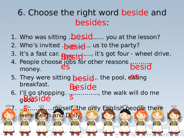 6. Choose the right word beside and besides : beside Who was sitting ……………… you at the lesson? Who’s invited ………...... us to the party? It’s a fast car. ……………, it’s got four - wheel drive. People choose jobs for other reasons ……….. money. They were sitting …………. the pool, eating breakfast. I’ll go shopping. ……………, the walk will do me good. …………… ..myself, the only English people there were Keith and Dolly. besides Besides besides beside Besides Besides 