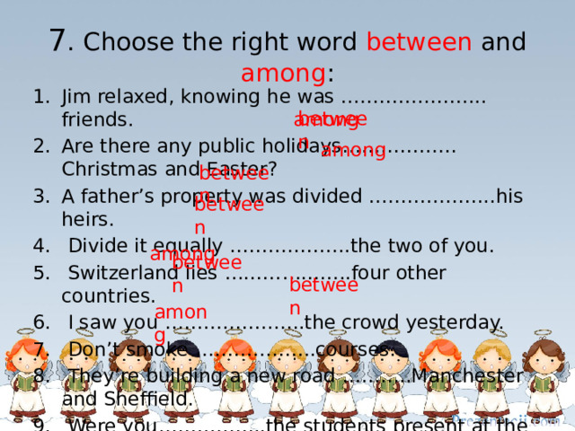 7 . Choose the right word between and among :  among Jim relaxed, knowing he was ………………….. friends. Are there any public holidays………………Christmas and Easter? A father’s property was divided ………………..his heirs.  Divide it equally ……………….the two of you.  Switzerland lies ………………..four other countries.  I saw you ………………….the crowd yesterday.  Don’t smoke ……………….courses.  They’re building a new road ………..Manchester and Sheffield.  Were you……………..the students present at the lecture? between among between between  among between between among 