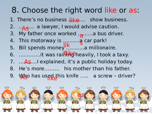 8. Choose the right word like or as : like There’s no business ………. show business. ……… a lawyer, I would advise caution.  My father once worked ………a bus driver.  This motorway is ……….a car park!  Bill spends money ………..a millionaire. ………… .it was raining heavily, I took a taxy. ……… ..I explained, it’s a public holiday today.  He’s more……… his mother than his father.  Who has used this knife …..  a screw – driver? As as like like As  As  like  as 