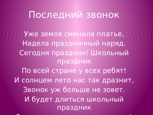 Последний звонок Уже земля сменила платье, Надела праздничный наряд. Сегодня праздник! Школьный праздник По всей стране у всех ребят! И солнцем лето нас так дразнит, Звонок уж больше не зовет. И будет длиться школьный праздник Всего лишь день, а не весь год! 