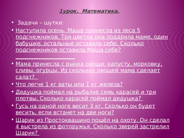 1урок.  Математика.     Задачи – шутки: Наступила осень. Маша принесла из леса 5 подснежников. Три цветка она подарила маме, один бабушке, остальные оставила себе. Сколько подснежников оставила Маша себе? ______________________ Мама принесла с рынка овощи: капусту, морковку, сливы, огурцы. Из скольких овощей мама сделает салат?  Что легче 1 кг ваты или 1 кг железа? Дедушка поймал на рыбалке семь карасей и три плотвы. Сколько карасей поймал дедушка? Гусь на одной ноге весит 3 кг. Сколько он будет весить, если встанет на две ноги? Шарик из Простоквашино пошёл на охоту. Он сделал 4 выстрела из фоторужья. Сколько зверей застрелил Шарик? 