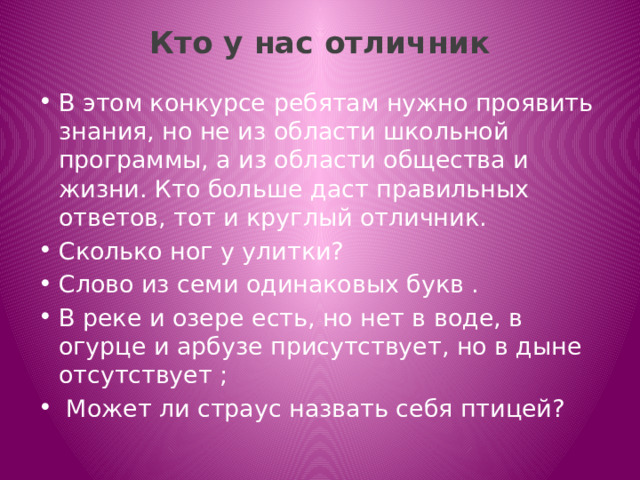 Кто у нас отличник   В этом конкурсе ребятам нужно проявить знания, но не из области школьной программы, а из области общества и жизни. Кто больше даст правильных ответов, тот и круглый отличник. Сколько ног у улитки? Слово из семи одинаковых букв . В реке и озере есть, но нет в воде, в огурце и арбузе присутствует, но в дыне отсутствует ;  Может ли страус назвать себя птицей? 