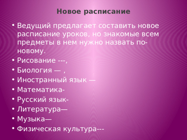 Новое расписание   Ведущий предлагает составить новое расписание уроков, но знакомые всем предметы в нем нужно назвать по-новому. Рисование ---, Биология — , Иностранный язык — Математика- Русский язык- Литература— Музыка— Физическая культура--- 