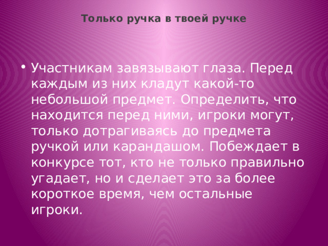 Только ручка в твоей ручке   Участникам завязывают глаза. Перед каждым из них кладут какой-то небольшой предмет. Определить, что находится перед ними, игроки могут, только дотрагиваясь до предмета ручкой или карандашом. Побеждает в конкурсе тот, кто не только правильно угадает, но и сделает это за более короткое время, чем остальные игроки. 