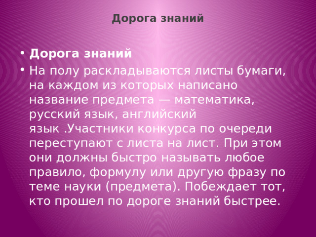 Дорога знаний   Дорога знаний На полу раскладываются листы бумаги, на каждом из которых написано название предмета — математика, русский язык, английский язык .Участники конкурса по очереди переступают с листа на лист. При этом они должны быстро называть любое правило, формулу или другую фразу по теме науки (предмета). Побеждает тот, кто прошел по дороге знаний быстрее. 