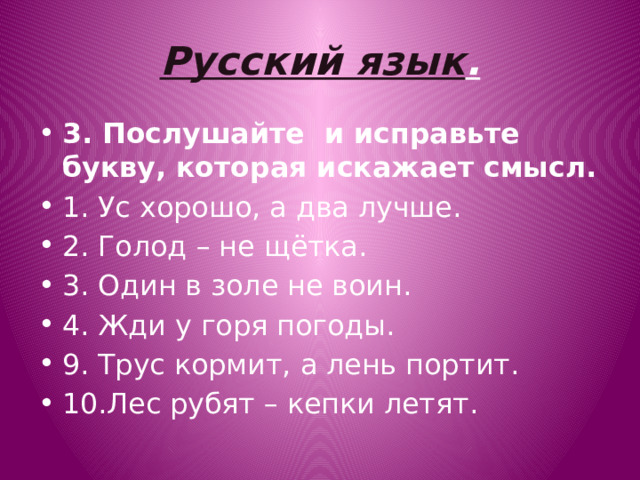 Русский язык . 3. Послушайте  и исправьте букву, которая искажает смысл. 1. Ус хорошо, а два лучше. 2. Голод – не щётка. 3. Один в золе не воин. 4. Жди у горя погоды. 9. Трус кормит, а лень портит. 10.Лес рубят – кепки летят. 