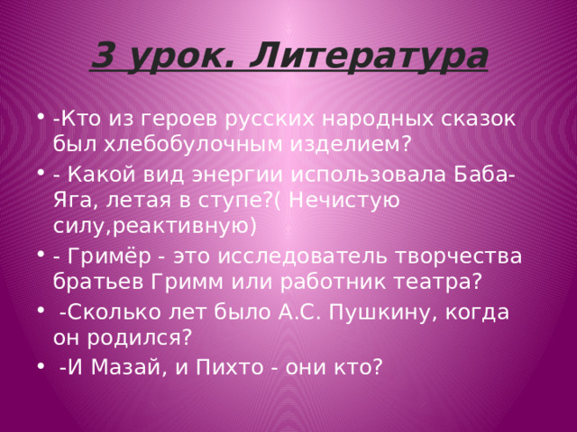 3 урок. Литература -Кто из героев русских народных сказок был хлебобулочным изделием? - Какой вид энергии использовала Баба-Яга, летая в ступе?( Нечистую силу,реактивную) - Гримёр - это исследователь творчества братьев Гримм или работник театра?   -Сколько лет было А.С. Пушкину, когда он родился?   -И Мазай, и Пихто - они кто? 