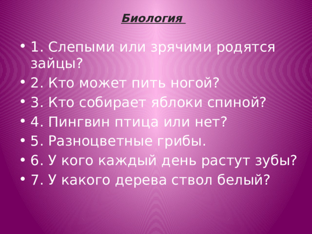 Биология   1. Слепыми или зрячими родятся зайцы? 2. Кто может пить ногой? 3. Кто собирает яблоки спиной? 4. Пингвин птица или нет? 5. Разноцветные грибы.   6. У кого каждый день растут зубы? 7. У какого дерева ствол белый? 