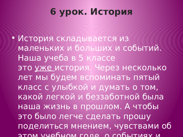 6 урок. История   История складывается из маленьких и больших и событий. Наша учеба в 5 классе это  уже  история. Через несколько лет мы будем вспоминать пятый класс с улыбкой и думать о том, какой легкой и беззаботной была наша жизнь в прошлом. А чтобы это было легче сделать прошу поделиться мнением, чувствами об этом учебном годе, о событиях и учителях. 