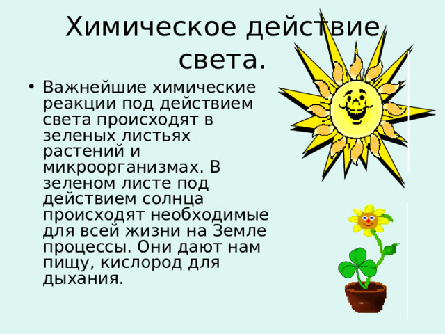 Химическое действие света. Важнейшие химические реакции под действием света происходят в зеленых листьях растений и микроорганизмах. В зеленом листе под действием солнца происходят необходимые для всей жизни на Земле процессы. Они дают нам пищу, кислород для дыхания. 