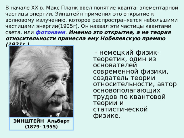 В начале ХХ в. Макс Планк ввел понятие кванта: элементарной частицы энергии. Эйнштейн применил это открытие к волновому излучению, которое распространяется небольшими частицами энергии(1905г). Он назвал эти частицы квантами света, или фотонами . Именно это открытие, а не теория относительности принесла ему Нобелевскую премию (1921г.).  - немецкий физик-теоретик, один из основателей современной физики, создатель теории относительности, автор основополагающих трудов по квантовой теории и статистической физике. ЭЙНШТЕЙН Альберт (1879- 1955) 