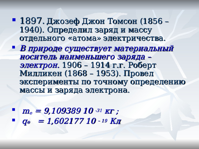 1897.  Джозеф Джон Томсон (1856 – 1940). Определил заряд и массу отдельного «атома»  электричества. В природе существует материальный носитель наименьшего заряда – электрон.  1906 – 1914  г.г. Роберт Милликен (1868 – 1953). Провел эксперименты по точному определению массы и заряда электрона.  m e = 9 , 109389 10 -31  кг ;  q е = 1 ,602177 10 – 19 Кл  