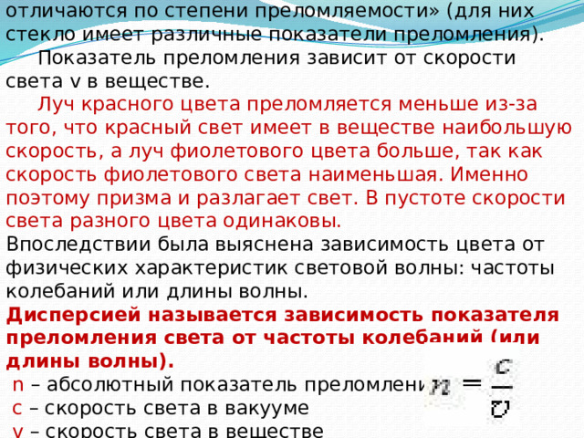  Вывод: « Световые пучки, отличающиеся по цвету, отличаются по степени преломляемости» (для них стекло имеет различные показатели преломления).  Показатель преломления зависит от скорости света v в веществе.  Луч красного цвета преломляется меньше из-за того, что красный свет имеет в веществе наибольшую скорость, а луч фиолетового цвета больше, так как скорость фиолетового света наименьшая. Именно поэтому призма и разлагает свет. В пустоте скорости света разного цвета одинаковы. Впоследствии была выяснена зависимость цвета от физических характеристик световой волны: частоты колебаний или длины волны. Дисперсией называется зависимость показателя преломления света от частоты колебаний (или длины волны).  n – абсолютный показатель преломления  с – скорость света в вакууме  v – скорость света в веществе 