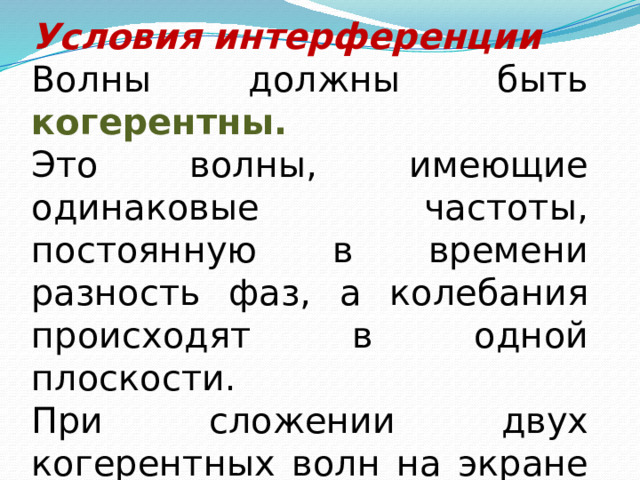 Условия интерференции Волны должны быть когерентны. Это волны, имеющие одинаковые частоты, постоянную в времени разность фаз, а колебания происходят в одной плоскости. При сложении двух когерентных волн на экране наблюдается чередование темных и светлых полос 