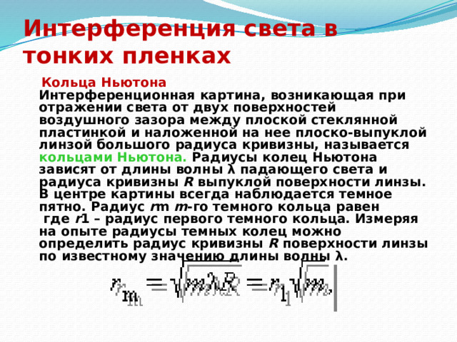 Интерференция света в тонких пленках  Кольца Ньютона  Интерференционная картина, возникающая при отражении света от двух поверхностей воздушного зазора между плоской стеклянной пластинкой и наложенной на нее плоско-выпуклой линзой большого радиуса кривизны, называется кольцами  Ньютона. Радиусы колец Ньютона зависят от длины волны λ падающего света и радиуса кривизны R выпуклой поверхности линзы. В центре картины всегда наблюдается темное пятно. Радиус r m  m -го темного кольца равен  где r 1 – радиус первого темного кольца. Измеряя на опыте радиусы темных колец можно определить радиус кривизны R поверхности линзы по известному значению длины волны λ.  