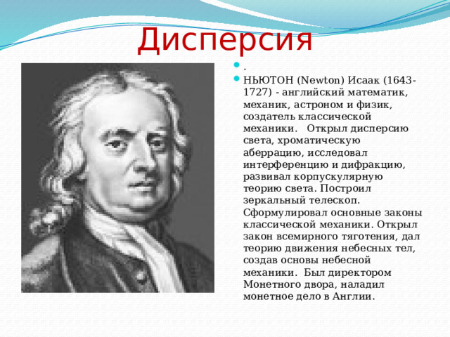 Дисперсия .     НЬЮТОН (Newton) Исаак (1643-1727) - английский математик, механик, астроном и физик, создатель классической механики. Открыл дисперсию света, хроматическую аберрацию, исследовал интерференцию и дифракцию, развивал корпускулярную теорию света. Построил зеркальный телескоп. Сформулировал основные законы классической механики. Открыл закон всемирного тяготения, дал теорию движения небесных тел, создав основы небесной механики. Был директором Монетного двора, наладил монетное дело в Англии. 