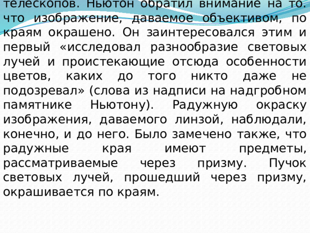  Занимаясь усовершенствованием телескопов. Ньютон обратил внимание на то. что изображение, даваемое объективом, по краям окрашено. Он заинтересовался этим и первый «исследовал разнообразие световых лучей и проистекающие отсюда особенности цветов, каких до того никто даже не подозревал» (слова из надписи на надгробном памятнике Ньютону). Радужную окраску изображения, даваемого линзой, наблюдали, конечно, и до него. Было замечено также, что радужные края имеют предметы, рассматриваемые через призму. Пучок световых лучей, прошедший через призму, окрашивается по краям. 