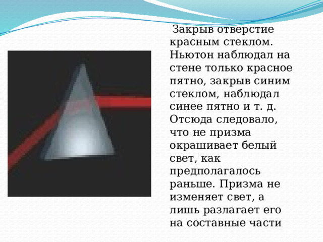  Закрыв отверстие красным стеклом. Ньютон наблюдал на стене только красное пятно, закрыв синим стеклом, наблюдал синее пятно и т. д. Отсюда следовало, что не призма окрашивает белый свет, как предполагалось раньше. Призма не изменяет свет, а лишь разлагает его на составные части    