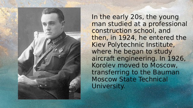 In the early 20s, the young man studied at a professional construction school, and then, in 1924, he entered the Kiev Polytechnic Institute, where he began to study aircraft engineering. In 1926, Korolev moved to Moscow, transferring to the Bauman Moscow State Technical University. 