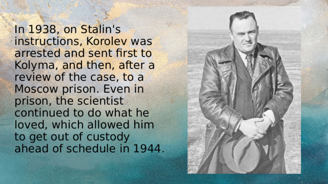 In 1938, on Stalin's instructions, Korolev was arrested and sent first to Kolyma, and then, after a review of the case, to a Moscow prison. Even in prison, the scientist continued to do what he loved, which allowed him to get out of custody ahead of schedule in 1944. 
