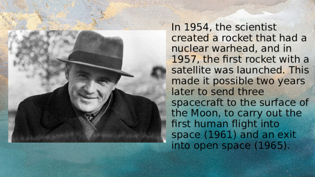 In 1954, the scientist created a rocket that had a nuclear warhead, and in 1957, the first rocket with a satellite was launched. This made it possible two years later to send three spacecraft to the surface of the Moon, to carry out the first human flight into space (1961) and an exit into open space (1965). 