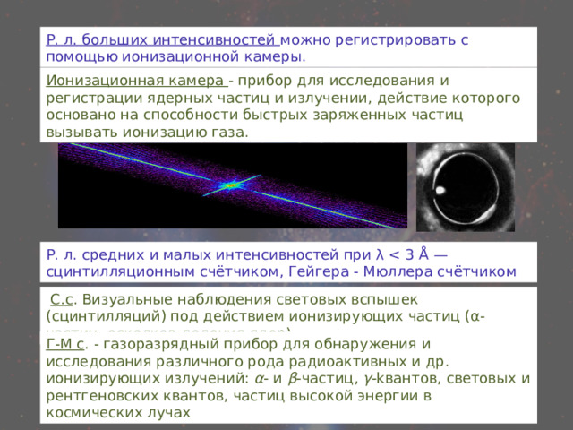 Р. л. больших интенсивностей можно регистрировать с помощью ионизационной камеры. Ионизационная камера - прибор для исследования и регистрации ядерных частиц и излучении, действие которого основано на способности быстрых заряженных частиц вызывать ионизацию газа. Р. л. средних и малых интенсивностей при λ  С.с . Визуальные наблюдения световых вспышек (сцинтилляций) под действием ионизирующих частиц (α-частиц, осколков деления ядер) Г-М с . - газоразрядный прибор для обнаружения и исследования различного рода радиоактивных и др. ионизирующих излучений: α - и β -частиц, γ -kвантов, световых и рентгеновских квантов, частиц высокой энергии в космических лучах 