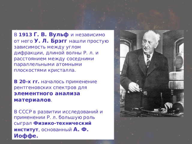 В 1913  Г. В. Вульф и независимо от него У. Л. Брэгг нашли простую зависимость между углом дифракции, длиной волны Р. л. и расстоянием между соседними параллельными атомными плоскостями кристалла. В 20-х гг. началось применение рентгеновских спектров для элементного анализа материалов . В СССР в развитии исследований и применении Р. л. большую роль сыграл Физико-технический институт , основанный А. Ф. Иоффе. 