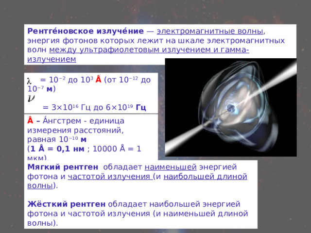 Рентге́новское излуче́ние — электромагнитные волны , энергия фотонов которых лежит на шкале электромагнитных волн между ультрафиолетовым излучением и гамма-излучением  = 10 −2 до 10 3  Å (от 10 −12 до 10 −7  м )  = 3×10 16  Гц до 6×10 19  Гц Å  – А́нгстрем - единица измерения расстояний, равная 10 −10  м ( 1 Å = 0,1 нм ; 10000 Å = 1 мкм). Мягкий рентген   обладает наименьшей энергией фотона и частотой излучения (и наибольшей длиной волны ). Жёсткий рентген обладает наибольшей энергией фотона и частотой излучения (и наименьшей длиной волны). 
