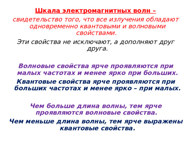 Шкала электромагнитных волн – свидетельство того, что все излучения обладают одновременно квантовыми и волновыми свойствами. Эти свойства не исключают, а дополняют друг друга.  Волновые свойства ярче проявляются при малых частотах и менее ярко при больших. Квантовые свойства ярче проявляются при больших частотах и менее ярко – при малых .  Чем больше длина волны, тем ярче проявляются волновые свойства. Чем меньше длина волны, тем ярче выражены квантовые свойства. 