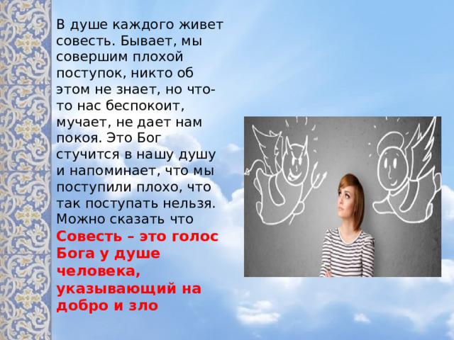 В душе каждого живет совесть. Бывает, мы совершим плохой поступок, никто об этом не знает, но что-то нас беспокоит, мучает, не дает нам покоя. Это Бог стучится в нашу душу и напоминает, что мы поступили плохо, что так поступать нельзя. Можно сказать что Совесть – это голос Бога у душе человека, указывающий на добро и зло  