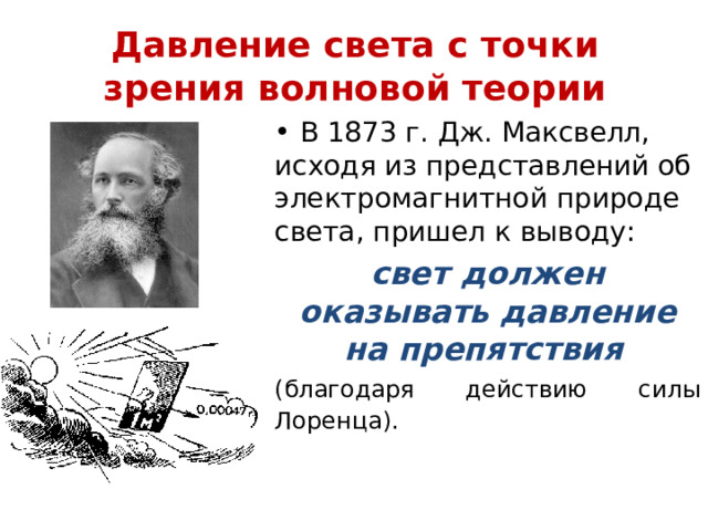 Давление света с точки зрения волновой теории  В 1873 г. Дж. Максвелл, исходя из представлений об электромагнитной природе света, пришел к выводу: свет должен оказывать давление на препятствия  (благодаря действию силы Лоренца).  