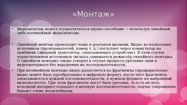 «Монтаж» Видеомонтаж может осуществляться двумя способами — используя линейный либо нелинейный видеомонтаж:  Линейный монтаж происходит чаще в реальном времени. Видео из нескольких источников (проигрывателей, камер т. д.) поступает через коммутатор на приёмник (эфирный транслятор, записывающее устройство). В этом случае переключением источников сигнала занимается режиссёр линейного монтажа. О линейном монтаже также говорят в случае процесса урезания сцен в видеоматериале без нарушения их последовательности. При нелинейном монтаже видео разделяется на фрагменты (предварительно видео может быть преобразовано в цифровую форму), после чего фрагменты записываются в нужной последовательности, в нужном формате на выбранный видеоноситель. При этом фрагменты могут быть урезаны, то есть не весь исходный материал попадает в целевую последовательность; подчас сокращения бывают очень масштабными. 