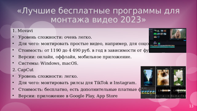 «Лучшие бесплатные программы для монтажа видео 2023» 1. Movavi Уровень сложности: очень легко. Для чего: монтировать простые видео, например, для соцсетей. Стоимость: от 1190 до 4 490 руб. в год в зависимости от функционала. Версии: онлайн, оффлайн, мобильное приложение. Системы: Windows, macOS. 2. CapCut Уровень сложности: легко. Для чего: монтировать рилсы для TikTok и Instagram. Стоимость: бесплатно, есть дополнительные платные функции. Версии: приложение в Google Play, App Store 