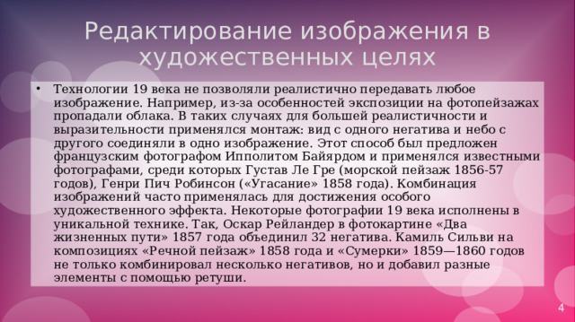 Редактирование изображения в художественных целях Технологии 19 века не позволяли реалистично передавать любое изображение. Например, из-за особенностей экспозиции на фотопейзажах пропадали облака. В таких случаях для большей реалистичности и выразительности применялся монтаж: вид с одного негатива и небо с другого соединяли в одно изображение. Этот способ был предложен французским фотографом Ипполитом Байярдом и применялся известными фотографами, среди которых Густав Ле Гре (морской пейзаж 1856-57 годов), Генри Пич Робинсон («Угасание» 1858 года). Комбинация изображений часто применялась для достижения особого художественного эффекта. Некоторые фотографии 19 века исполнены в уникальной технике. Так, Оскар Рейландер в фотокартине «Два жизненных пути» 1857 года объединил 32 негатива. Камиль Сильви на композициях «Речной пейзаж» 1858 года и «Сумерки» 1859—1860 годов не только комбинировал несколько негативов, но и добавил разные элементы с помощью ретуши. 