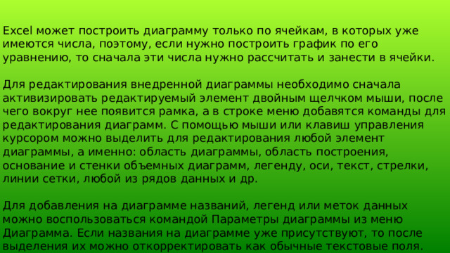 Excel может построить диаграмму только по ячейкам, в которых уже имеются числа, поэтому, если нужно построить график по его уравнению, то сначала эти числа нужно рассчитать и занести в ячейки. Для редактирования внедренной диаграммы необходимо сначала активизировать редактируемый элемент двойным щелчком мыши, после чего вокруг нее появится рамка, а в строке меню добавятся команды для редактирования диаграмм. С помощью мыши или клавиш управления курсором можно выделить для редактирования любой элемент диаграммы, а именно: область диаграммы, область построения, основание и стенки объемных диаграмм, легенду, оси, текст, стрелки, линии сетки, любой из рядов данных и др. Для добавления на диаграмме названий, легенд или меток данных можно воспользоваться командой Параметры диаграммы из меню Диаграмма. Если названия на диаграмме уже присутствуют, то после выделения их можно откорректировать как обычные текстовые поля. 