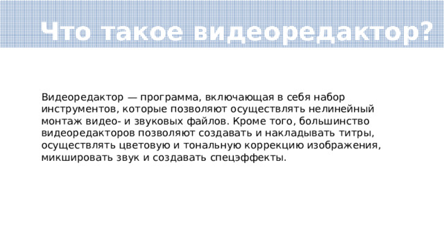 Что такое видеоредактор? Видеоредактор — программа, включающая в себя набор инструментов, которые позволяют осуществлять нелинейный монтаж видео- и звуковых файлов. Кроме того, большинство видеоредакторов позволяют создавать и накладывать титры, осуществлять цветовую и тональную коррекцию изображения, микшировать звук и создавать спецэффекты. 