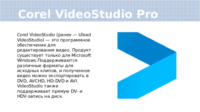 Corel VideoStudio Pro Corel VideoStudio (ранее — Ulead VideoStudio) — это программное обеспечение для редактирования видео. Продукт существует только для Microsoft Windows.Поддерживаются различные форматы для исходных клипов, и полученное видео можно экспортировать в DVD, AVCHD, HD-DVD и AVI. VideoStudio также поддерживает прямую DV- и HDV-запись на диск. 