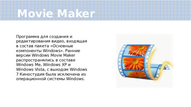 Movie Maker Программа для создания и редактирования видео, входящая в состав пакета «Основные компоненты Windows». Ранние версии Windows Movie Maker распространялись в составе Windows Me, Windows XP и Windows Vista, с выходом Windows 7 Киностудия была исключена из операционной системы Windows. 