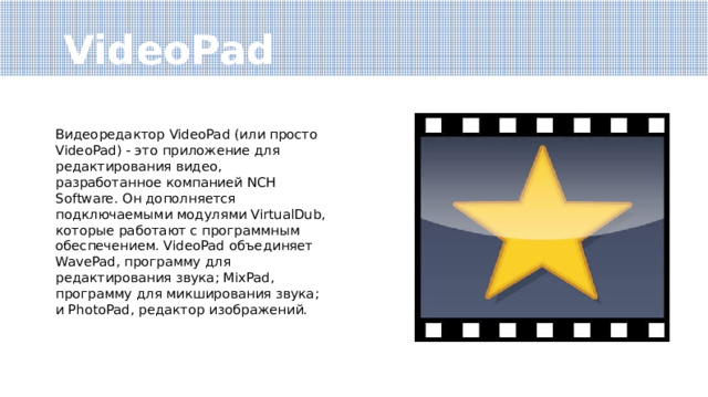 VideoPad Видеоредактор VideoPad (или просто VideoPad) - это приложение для редактирования видео, разработанное компанией NCH Software. Он дополняется подключаемыми модулями VirtualDub, которые работают с программным обеспечением. VideoPad объединяет WavePad, программу для редактирования звука; MixPad, программу для микширования звука; и PhotoPad, редактор изображений. 