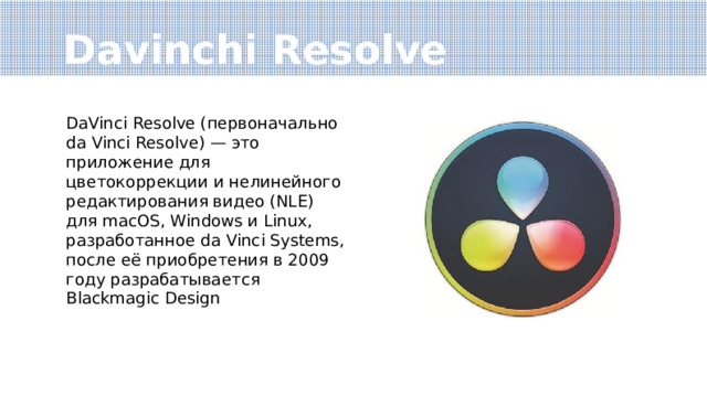 Davinchi Resolve DaVinci Resolve (первоначально da Vinci Resolve) — это приложение для цветокоррекции и нелинейного редактирования видео (NLE) для macOS, Windows и Linux, разработанное da Vinci Systems, после её приобретения в 2009 году разрабатывается Blackmagic Design 