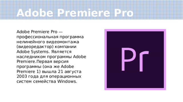 Adobe Premiere Pro Adobe Premiere Pro — профессиональная программа нелинейного видеомонтажа (видеоредактор) компании Adobe Systems. Является наследником программы Adobe Premiere.Первая версия программы (она же Adobe Premiere 1) вышла 21 августа 2003 года для операционных систем семейства Windows. 