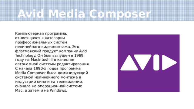 Avid Media Composer Компьютерная программа, относящаяся к категории профессиональных систем нелинейного видеомонтажа. Это флагманский продукт компании Avid Technology. Он был выпущен в 1989 году на Macintosh II в качестве автономной системы редактирования. С начала 1990-х годов программа Media Composer была доминирующей системой нелинейного монтажа в индустрии кино и на телевидении, сначала на операционной системе Mac, а затем и на Windows. 