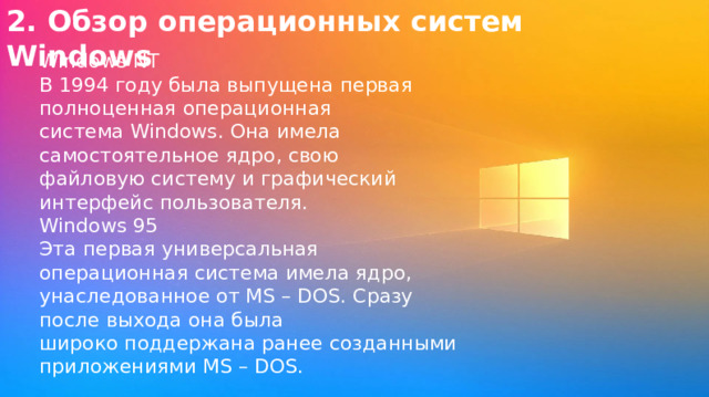 2. Обзор операционных систем Windows Windows NT В 1994 году была выпущена первая полноценная операционная система Windows. Она имела самостоятельное ядро, свою файловую систему и графический интерфейс пользователя. Windows 95 Эта первая универсальная операционная система имела ядро, унаследованное от MS – DOS. Сразу после выхода она была широко поддержана ранее созданными приложениями MS – DOS. 