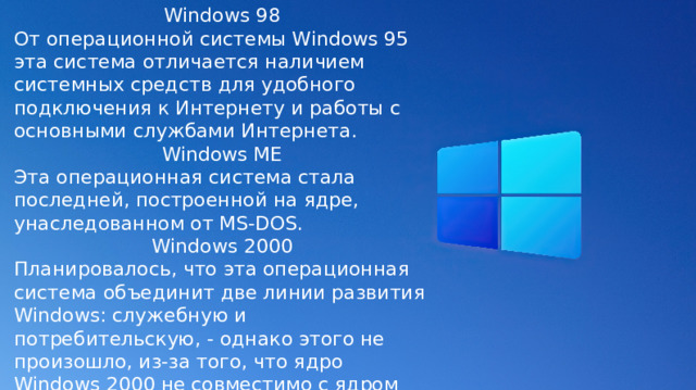 Windows 98 От операционной системы Windows 95 эта система отличается наличием системных средств для удобного подключения к Интернету и работы с основными службами Интернета. Windows ME Эта операционная система стала последней, построенной на ядре, унаследованном от MS-DOS. Windows 2000 Планировалось, что эта операционная система объединит две линии развития Windows: служебную и потребительскую, - однако этого не произошло, из-за того, что ядро Windows 2000 не совместимо с ядром систем, унаследовавших его от MS-DOS. 