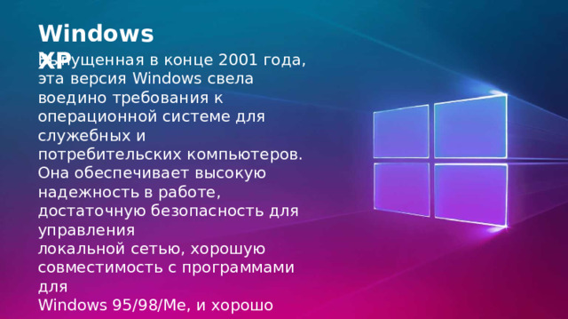 Windows XP Выпущенная в конце 2001 года, эта версия Windows свела воедино требования к операционной системе для служебных и потребительских компьютеров. Она обеспечивает высокую надежность в работе, достаточную безопасность для управления локальной сетью, хорошую совместимость с программами для Windows 95/98/Me, и хорошо поддержана производителями компьютерных устройств. 
