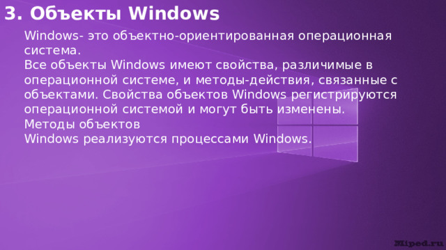3. Объекты Windows Windows- это объектно-ориентированная операционная система. Все объекты Windows имеют свойства, различимые в операционной системе, и методы-действия, связанные с объектами. Свойства объектов Windows регистрируются операционной системой и могут быть изменены. Методы объектов Windows реализуются процессами Windows. 