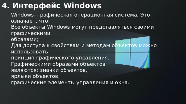 4. Интерфейс Windows Windows- графическая операционная система. Это означает, что: Все объекты Windows могут представляться своими графическими образами; Для доступа к свойствам и методам объектов можно использовать принцип графического управления. Графическими образами объектов являются: значки объектов, ярлыки объектов, графические элементы управления и окна. 