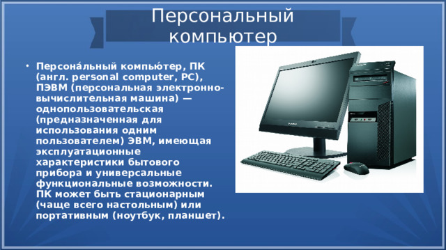 Персональный компьютер Персона́льный компью́тер, ПК (англ. personal computer, PC), ПЭВМ (персональная электронно-вычислительная машина) — однопользовательская (предназначенная для использования одним пользователем) ЭВМ, имеющая эксплуатационные характеристики бытового прибора и универсальные функциональные возможности. ПК может быть стационарным (чаще всего настольным) или портативным (ноутбук, планшет). 