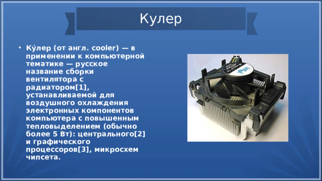 Кулер Ку́лер (от англ. cooler) — в применении к компьютерной тематике — русское название сборки вентилятора с радиатором[1], устанавливаемой для воздушного охлаждения электронных компонентов компьютера с повышенным тепловыделением (обычно более 5 Вт): центрального[2] и графического процессоров[3], микросхем чипсета. 